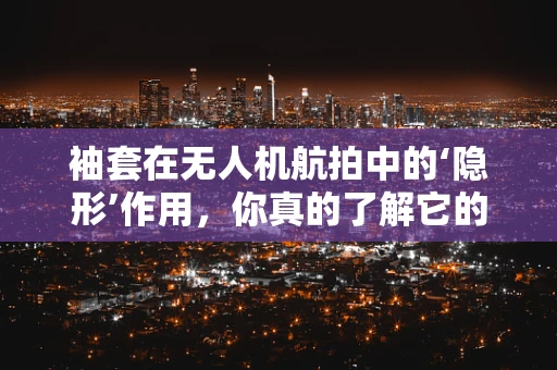 袖套在无人机航拍中的‘隐形’作用，你真的了解它的重要性吗？