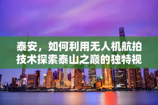泰安，如何利用无人机航拍技术探索泰山之巅的独特视角？
