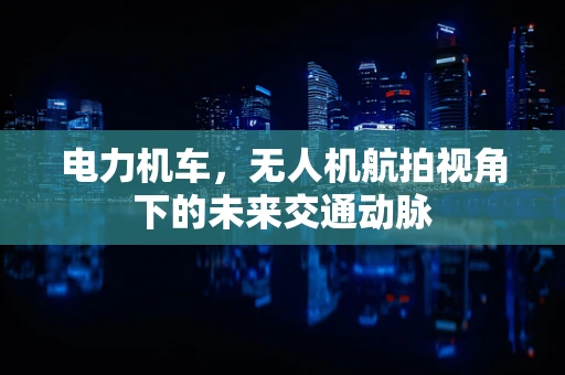 电力机车，无人机航拍视角下的未来交通动脉