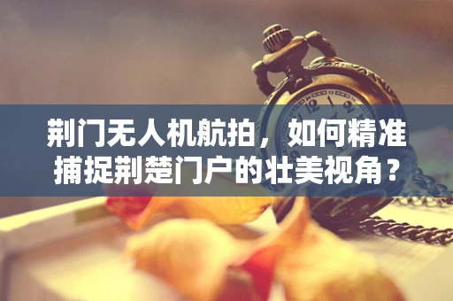 荆门无人机航拍，如何精准捕捉荆楚门户的壮美视角？