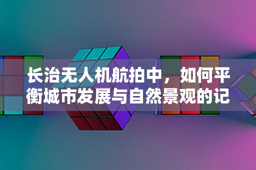 长治无人机航拍中，如何平衡城市发展与自然景观的记录？