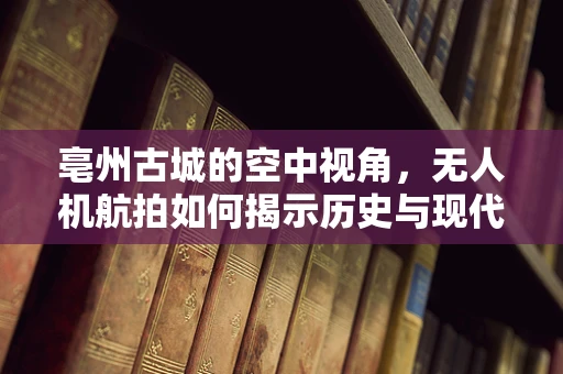 亳州古城的空中视角，无人机航拍如何揭示历史与现代的交融？