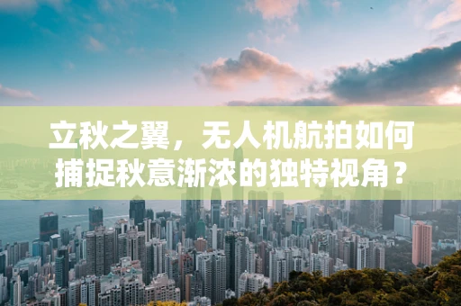 立秋之翼，无人机航拍如何捕捉秋意渐浓的独特视角？