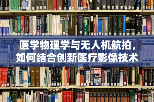 医学物理学与无人机航拍，如何结合创新医疗影像技术？