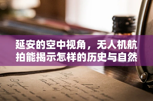 延安的空中视角，无人机航拍能揭示怎样的历史与自然交融？