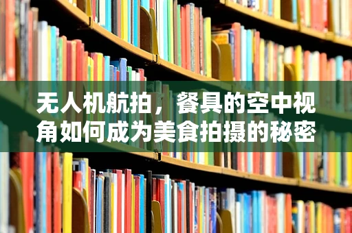 无人机航拍，餐具的空中视角如何成为美食拍摄的秘密武器？