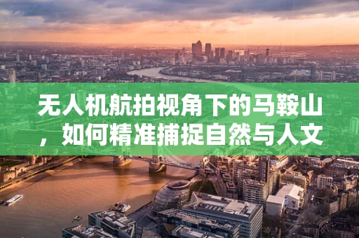 无人机航拍视角下的马鞍山，如何精准捕捉自然与人文的和谐共生？