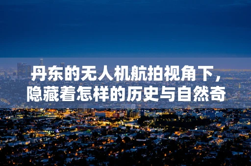 丹东的无人机航拍视角下，隐藏着怎样的历史与自然奇观？