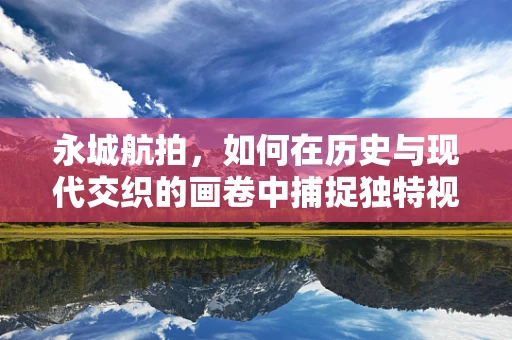 永城航拍，如何在历史与现代交织的画卷中捕捉独特视角？