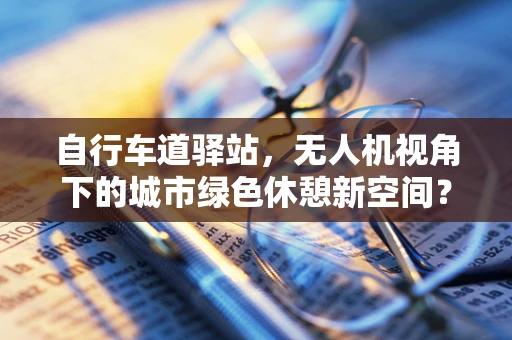 自行车道驿站，无人机视角下的城市绿色休憩新空间？