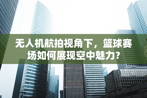 无人机航拍视角下，篮球赛场如何展现空中魅力？