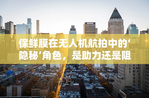 保鲜膜在无人机航拍中的‘隐秘’角色，是助力还是阻碍？