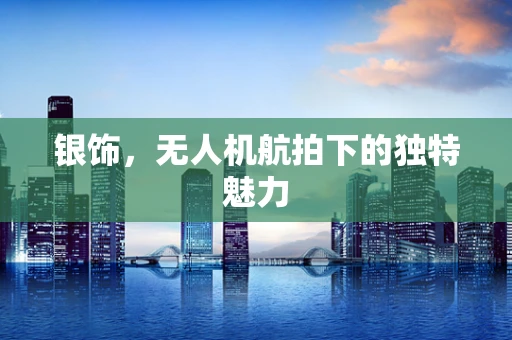 银饰，无人机航拍下的独特魅力