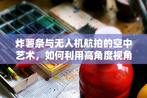 炸薯条与无人机航拍的空中艺术，如何利用高角度视角提升美食拍摄魅力？