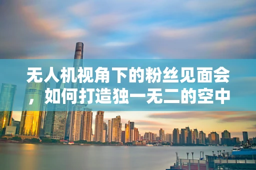 无人机视角下的粉丝见面会，如何打造独一无二的空中盛宴？