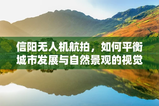 信阳无人机航拍，如何平衡城市发展与自然景观的视觉呈现？