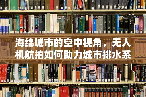 海绵城市的空中视角，无人机航拍如何助力城市排水系统监测？
