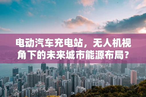 电动汽车充电站，无人机视角下的未来城市能源布局？