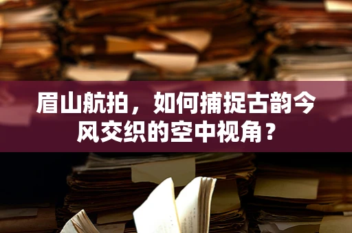 眉山航拍，如何捕捉古韵今风交织的空中视角？