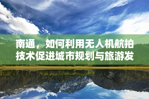 南通，如何利用无人机航拍技术促进城市规划与旅游发展？