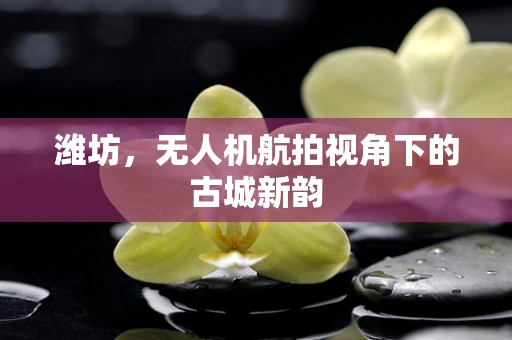 潍坊，无人机航拍视角下的古城新韵