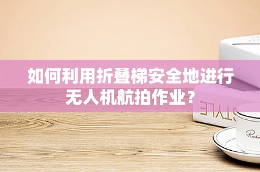 如何利用折叠梯安全地进行无人机航拍作业？