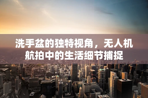 洗手盆的独特视角，无人机航拍中的生活细节捕捉
