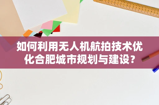 如何利用无人机航拍技术优化合肥城市规划与建设？