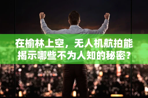 在榆林上空，无人机航拍能揭示哪些不为人知的秘密？