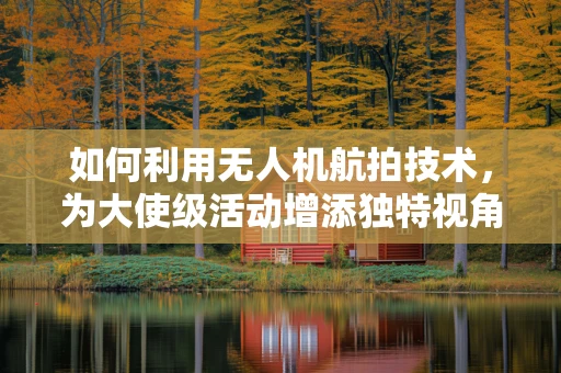 如何利用无人机航拍技术，为大使级活动增添独特视角？