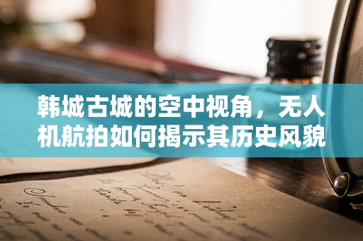 韩城古城的空中视角，无人机航拍如何揭示其历史风貌的独特魅力？