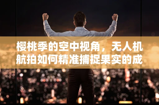 樱桃季的空中视角，无人机航拍如何精准捕捉果实的成熟瞬间？