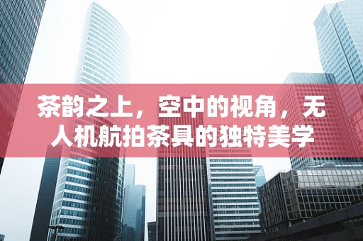 茶韵之上，空中的视角，无人机航拍茶具的独特美学