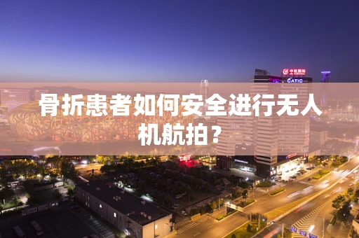 骨折患者如何安全进行无人机航拍？