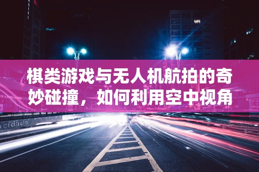 棋类游戏与无人机航拍的奇妙碰撞，如何利用空中视角提升策略布局？