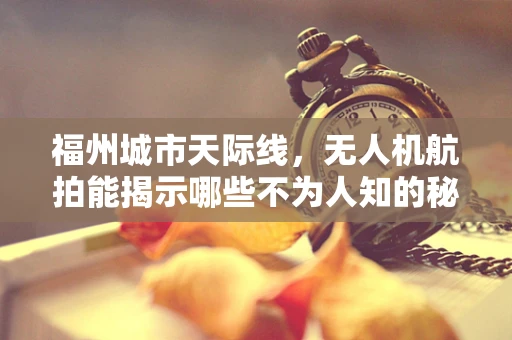 福州城市天际线，无人机航拍能揭示哪些不为人知的秘密？