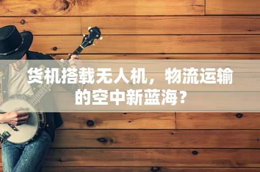 货机搭载无人机，物流运输的空中新蓝海？