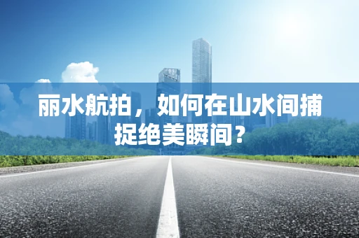 丽水航拍，如何在山水间捕捉绝美瞬间？