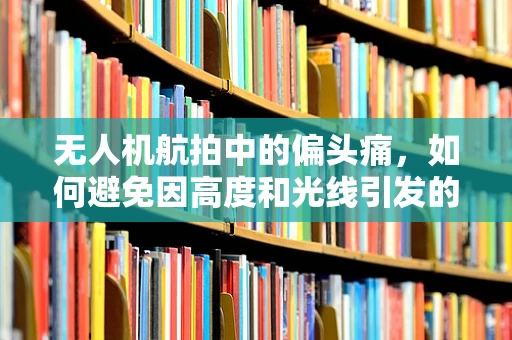 无人机航拍中的偏头痛，如何避免因高度和光线引发的头痛问题？