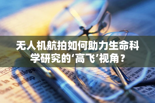 无人机航拍如何助力生命科学研究的‘高飞’视角？