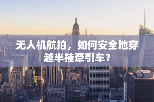 无人机航拍，如何安全地穿越半挂牵引车？