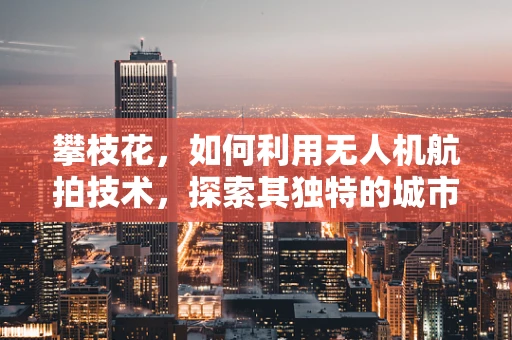 攀枝花，如何利用无人机航拍技术，探索其独特的城市风貌与自然景观？
