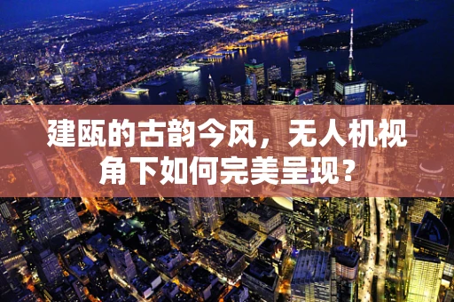 建瓯的古韵今风，无人机视角下如何完美呈现？