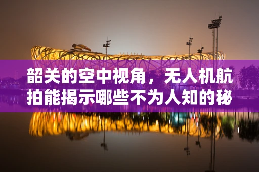 韶关的空中视角，无人机航拍能揭示哪些不为人知的秘密？