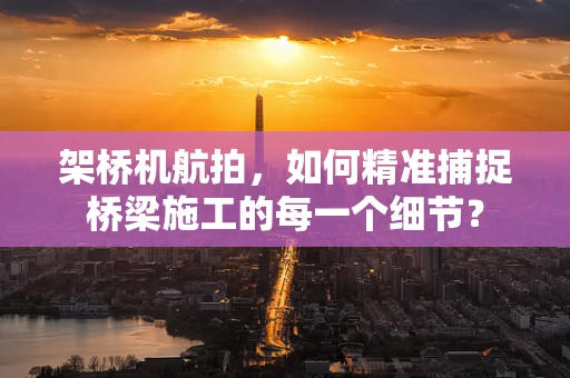 架桥机航拍，如何精准捕捉桥梁施工的每一个细节？