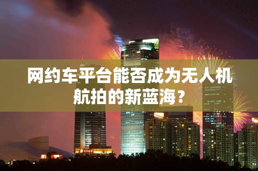 网约车平台能否成为无人机航拍的新蓝海？