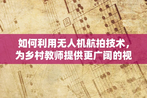 如何利用无人机航拍技术，为乡村教师提供更广阔的视野？