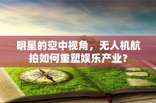 明星的空中视角，无人机航拍如何重塑娱乐产业？