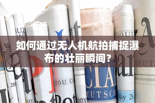 如何通过无人机航拍捕捉瀑布的壮丽瞬间？