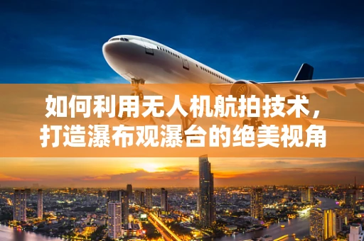 如何利用无人机航拍技术，打造瀑布观瀑台的绝美视角？